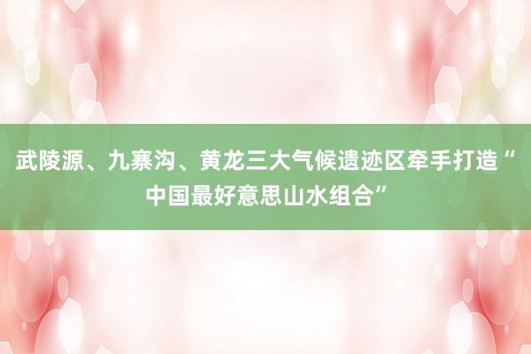 武陵源、九寨沟、黄龙三大气候遗迹区牵手打造“中国最好意思山水组合”