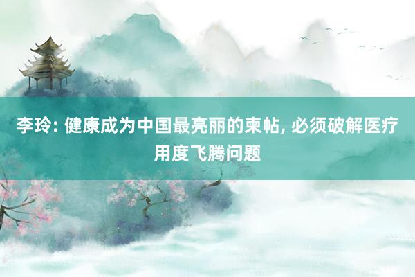 李玲: 健康成为中国最亮丽的柬帖, 必须破解医疗用度飞腾问题