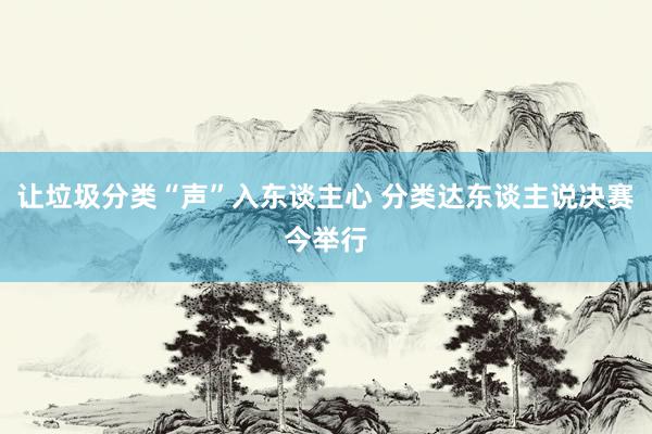 让垃圾分类“声”入东谈主心 分类达东谈主说决赛今举行