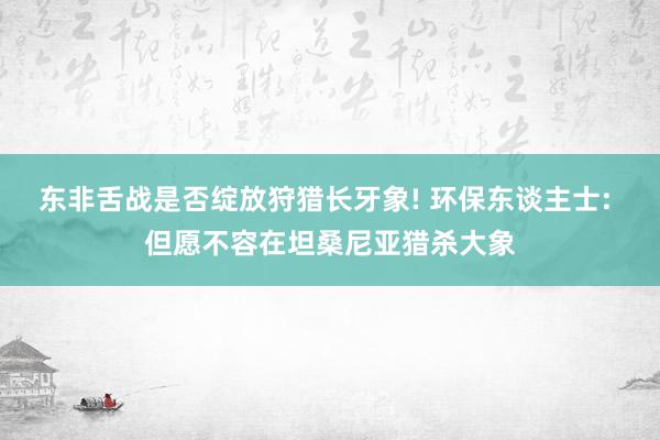 东非舌战是否绽放狩猎长牙象! 环保东谈主士: 但愿不容在坦桑尼亚猎杀大象