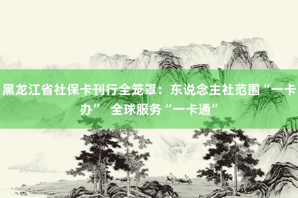 黑龙江省社保卡刊行全笼罩：东说念主社范围“一卡办”  全球服务“一卡通”