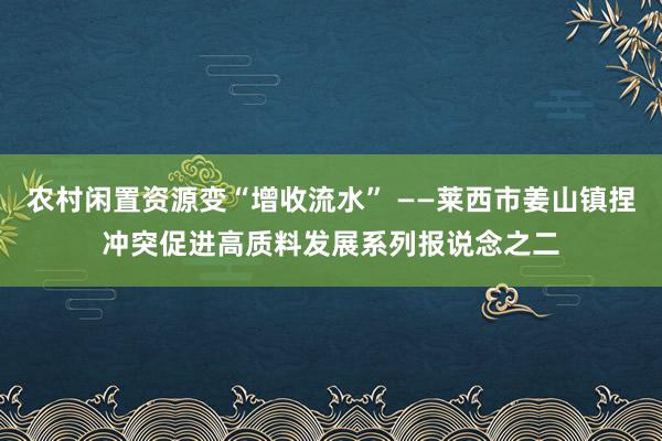 农村闲置资源变“增收流水” ——莱西市姜山镇捏冲突促进高质料发展系列报说念之二