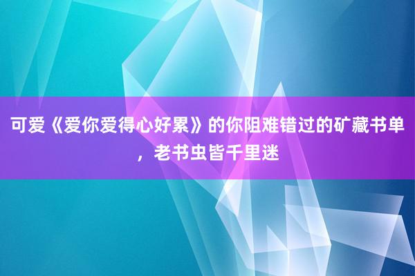 可爱《爱你爱得心好累》的你阻难错过的矿藏书单，老书虫皆千里迷