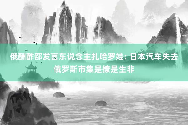 俄酬酢部发言东说念主扎哈罗娃: 日本汽车失去俄罗斯市集是撩是生非