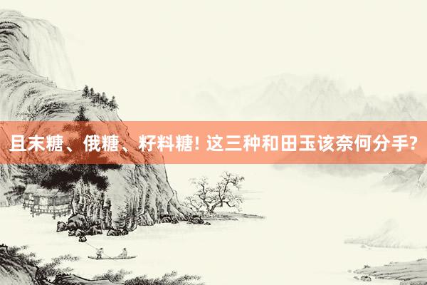 且末糖、俄糖、籽料糖! 这三种和田玉该奈何分手?