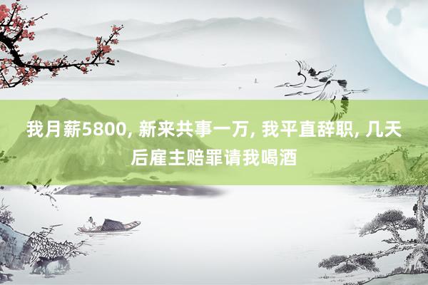 我月薪5800, 新来共事一万, 我平直辞职, 几天后雇主赔