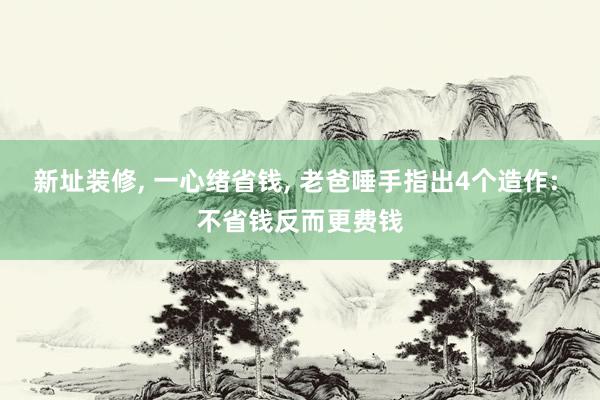 新址装修, 一心绪省钱, 老爸唾手指出4个造作: 不省钱反而更费钱