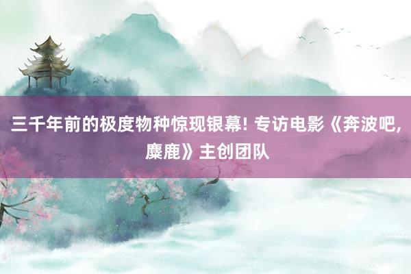 三千年前的极度物种惊现银幕! 专访电影《奔波吧, 麋鹿》主创团队