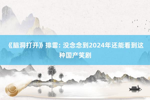 《脑洞打开》排雷: 没念念到2024年还能看到这种国产笑剧