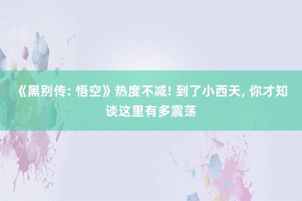 《黑别传: 悟空》热度不减! 到了小西天, 你才知谈这里有多震荡