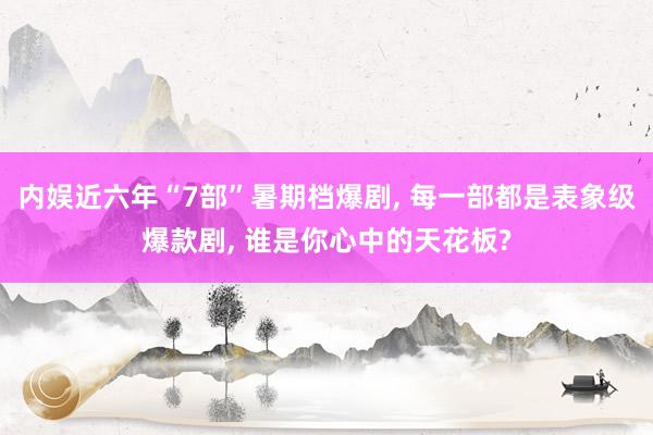 内娱近六年“7部”暑期档爆剧, 每一部都是表象级爆款剧, 谁