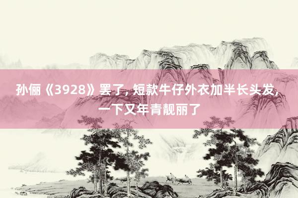 孙俪《3928》罢了, 短款牛仔外衣加半长头发, 一下又年青