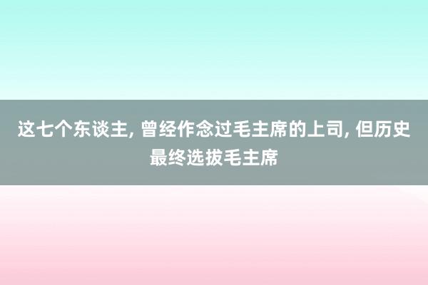 这七个东谈主, 曾经作念过毛主席的上司, 但历史最终选拔毛主