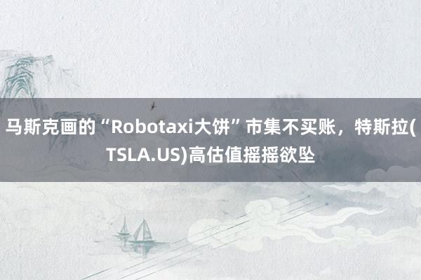 马斯克画的“Robotaxi大饼”市集不买账，特斯拉(TSLA.US)高估值摇摇欲坠