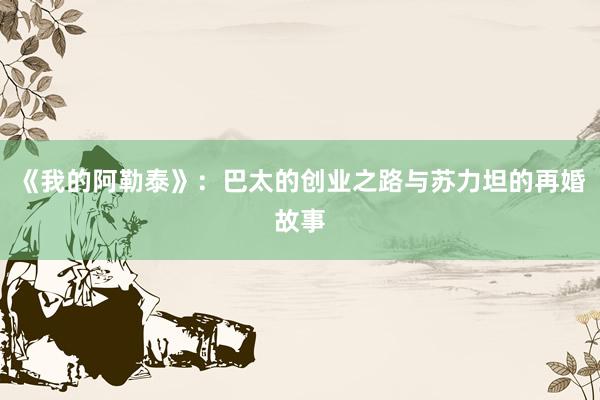 《我的阿勒泰》：巴太的创业之路与苏力坦的再婚故事