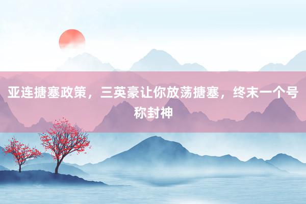 亚连搪塞政策，三英豪让你放荡搪塞，终末一个号称封神