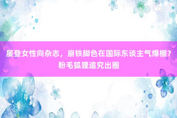 屡登女性向杂志，崩铁脚色在国际东谈主气爆棚？粉毛狐狸追究出圈