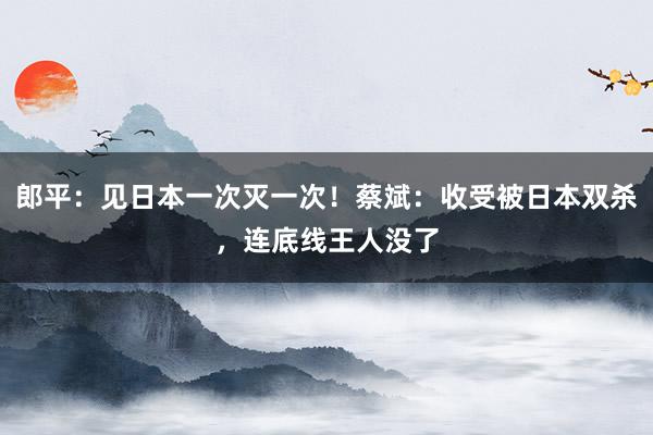 郎平：见日本一次灭一次！蔡斌：收受被日本双杀，连底线王人没了