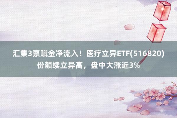 汇集3禀赋金净流入！医疗立异ETF(516820)份额续立异高，盘中大涨近3%