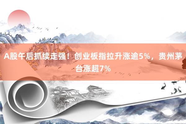 A股午后抓续走强！创业板指拉升涨逾5%，贵州茅台涨超7%