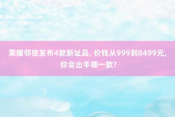 荣耀邻接发布4款新址品, 价钱从999到8499元, 你会出手哪一款?