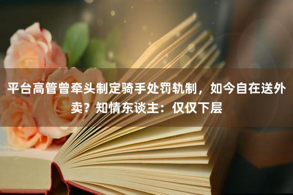 平台高管曾牵头制定骑手处罚轨制，如今自在送外卖？知情东谈主：仅仅下层