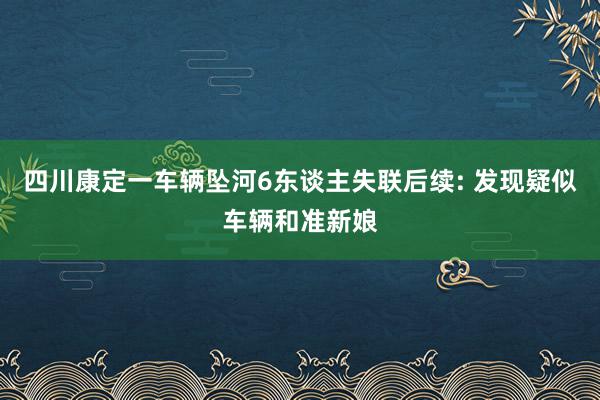 四川康定一车辆坠河6东谈主失联后续: 发现疑似车辆和准新娘