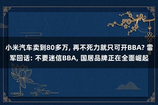 小米汽车卖到80多万, 再不死力就只可开BBA? 雷军回话: 不要迷信BBA, 国居品牌正在全面崛起