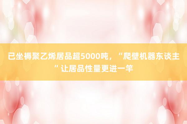 已坐褥聚乙烯居品超5000吨，“爬壁机器东谈主”让居品性量更进一竿