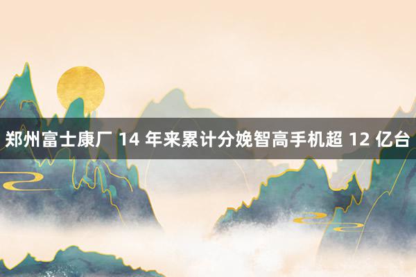 郑州富士康厂 14 年来累计分娩智高手机超 12 亿台