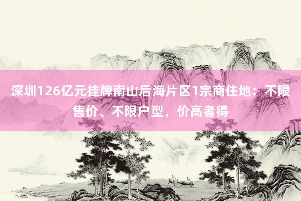 深圳126亿元挂牌南山后海片区1宗商住地：不限售价、不限户型，价高者得