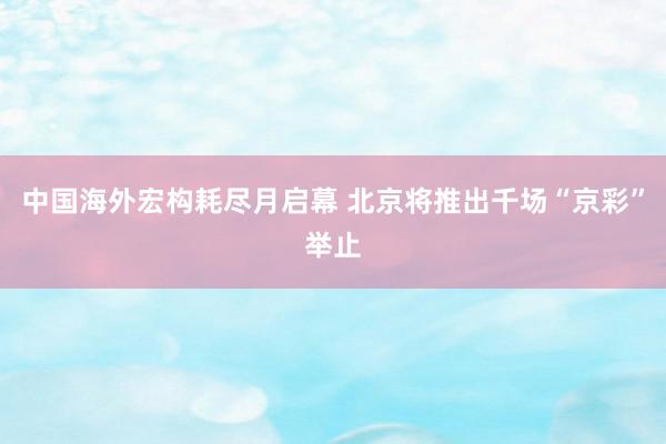 中国海外宏构耗尽月启幕 北京将推出千场“京彩”举止