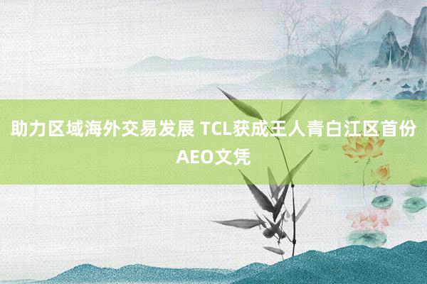 助力区域海外交易发展 TCL获成王人青白江区首份AEO文凭