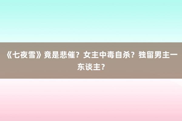 《七夜雪》竟是悲催？女主中毒自杀？独留男主一东谈主？