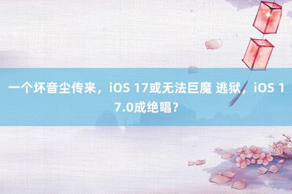 一个坏音尘传来，iOS 17或无法巨魔 逃狱，iOS 17.