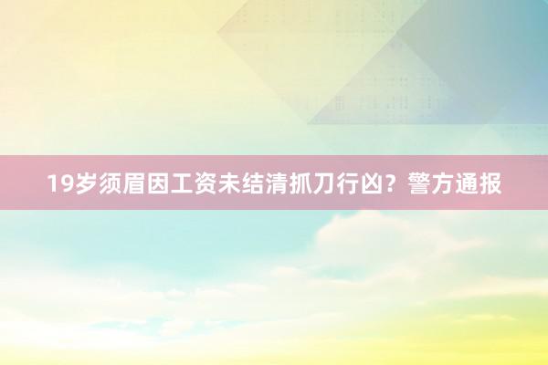 19岁须眉因工资未结清抓刀行凶？警方通报